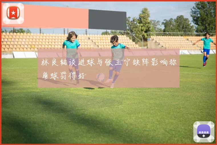 林良铭谈进球与张玉宁缺阵影响称角球罚得好