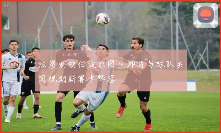 法廖利续任波尔图主帅将与球队共同规划新赛季阵容