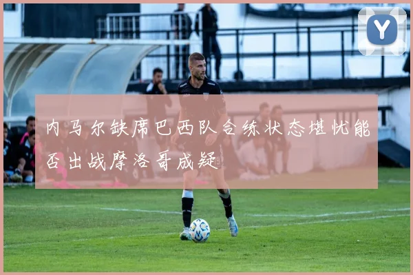 内马尔缺席巴西队合练状态堪忧能否出战摩洛哥成疑