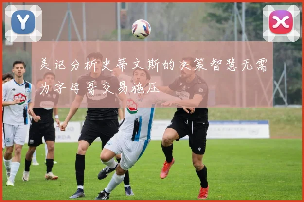 美记分析史蒂文斯的决策智慧无需为字母哥交易施压