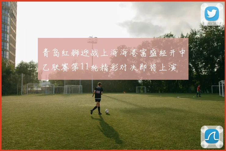 青岛红狮迎战上海海港富盛经开中乙联赛第11轮精彩对决即将上演