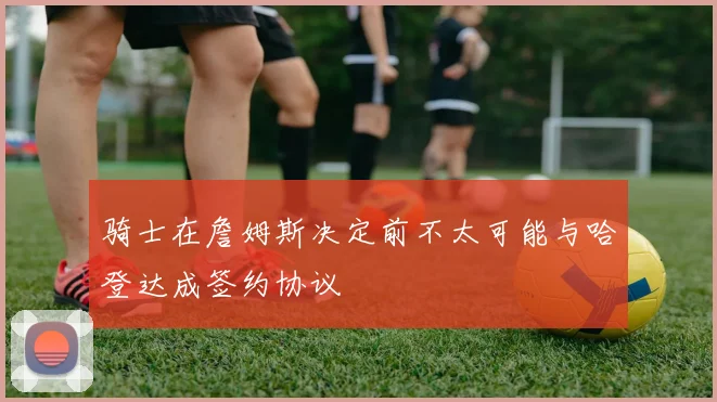 骑士在詹姆斯决定前不太可能与哈登达成签约协议