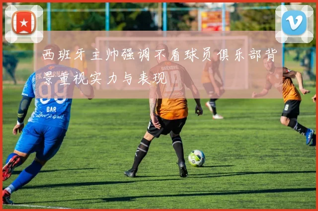 西班牙主帅强调不看球员俱乐部背景重视实力与表现