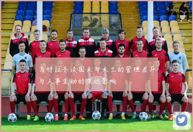 马特拉齐谈国米与米兰的管理差异与人事变动的深远影响