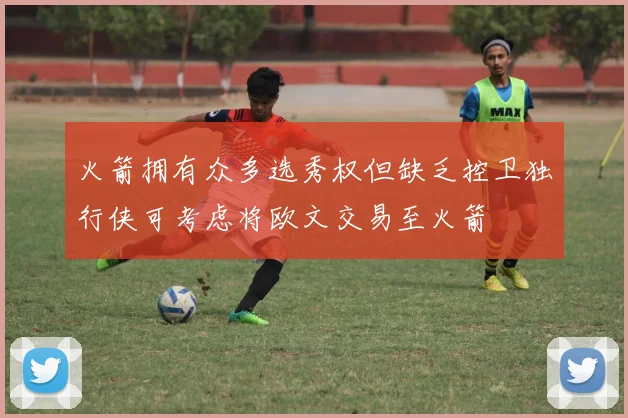 火箭拥有众多选秀权但缺乏控卫独行侠可考虑将欧文交易至火箭