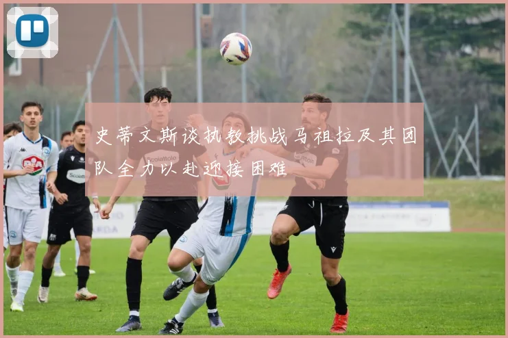 史蒂文斯谈执教挑战马祖拉及其团队全力以赴迎接困难