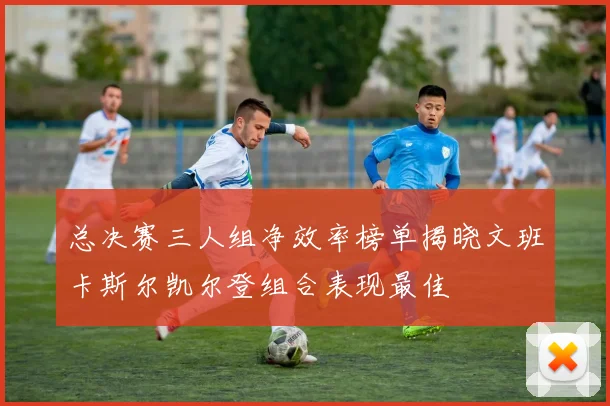 总决赛三人组净效率榜单揭晓文班卡斯尔凯尔登组合表现最佳