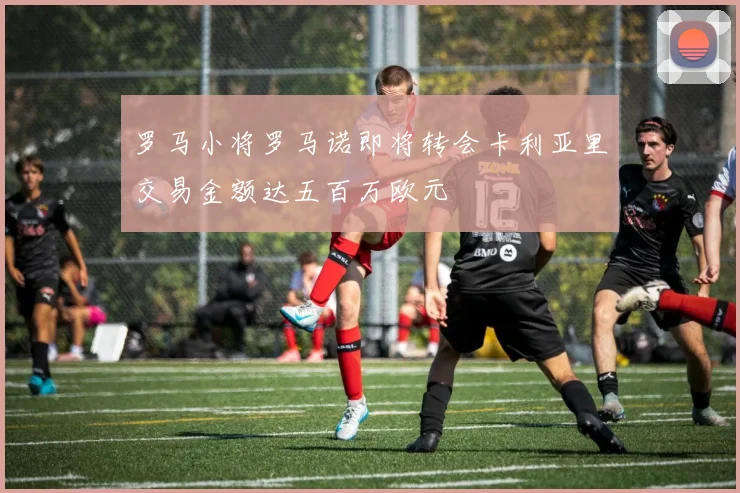 罗马小将罗马诺即将转会卡利亚里交易金额达五百万欧元