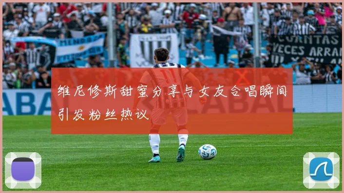 维尼修斯甜蜜分享与女友合唱瞬间引发粉丝热议