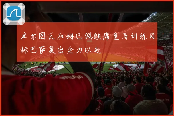 库尔图瓦和姆巴佩缺席皇马训练目标巴萨复出全力以赴